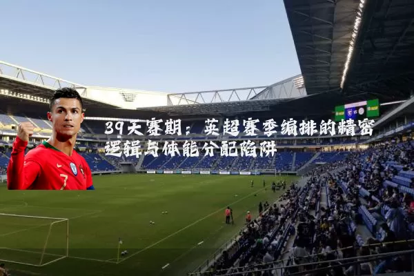 39天赛期：英超赛季编排的精密逻辑与体能分配陷阱