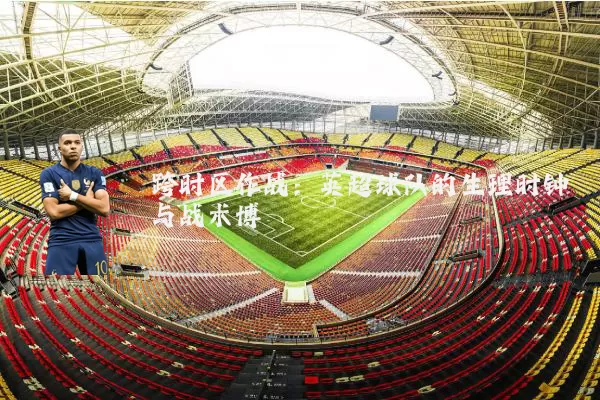 跨时区作战：英超球队的生理时钟与战术博弈